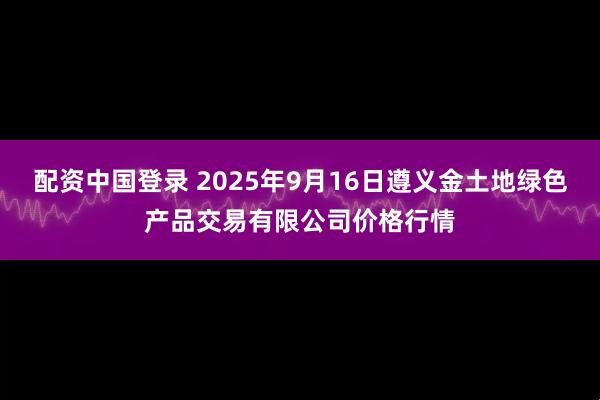 配资中国登录 2025年9月16日遵义金土地绿色产品交易有限公司价格行情