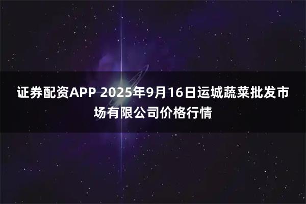 证券配资APP 2025年9月16日运城蔬菜批发市场有限公司价格行情