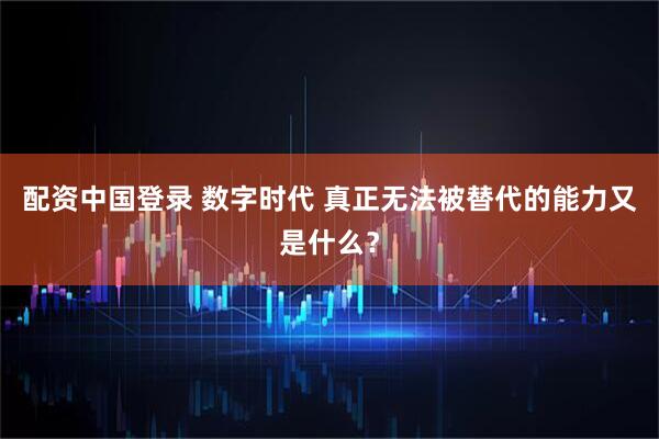 配资中国登录 数字时代 真正无法被替代的能力又是什么？