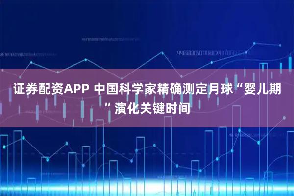 证券配资APP 中国科学家精确测定月球“婴儿期”演化关键时间