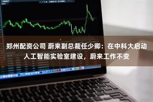 郑州配资公司 蔚来副总裁任少卿：在中科大启动人工智能实验室建设，蔚来工作不变