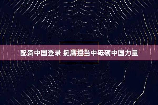 配资中国登录 挺膺担当中砥砺中国力量