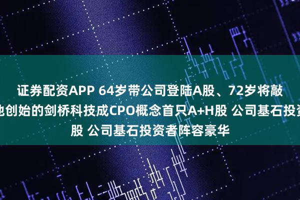 证券配资APP 64岁带公司登陆A股、72岁将敲锣港交所，他创始的剑桥科技成CPO概念首只A+H股 公司基石投资者阵容豪华