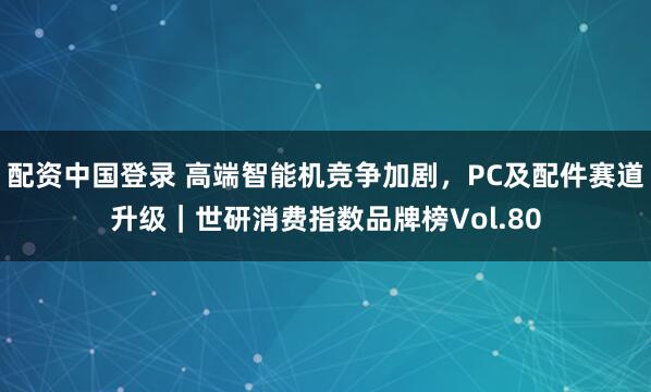 配资中国登录 高端智能机竞争加剧，PC及配件赛道升级｜世研消费指数品牌榜Vol.80