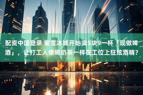 配资中国登录 蜜雪冰城开始卖5块9一杯「现做啤酒」，让打工人像喝奶茶一样在工位上狂炫酒精？
