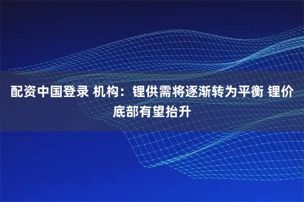 配资中国登录 机构：锂供需将逐渐转为平衡 锂价底部有望抬升