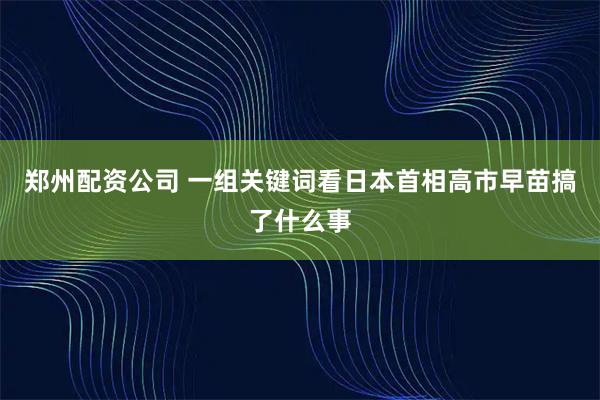 郑州配资公司 一组关键词看日本首相高市早苗搞了什么事
