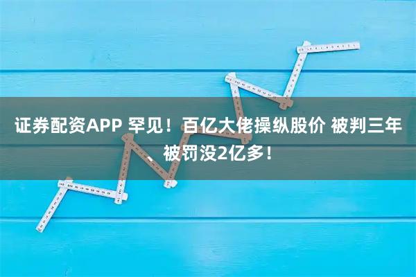 证券配资APP 罕见！百亿大佬操纵股价 被判三年、被罚没2亿多！