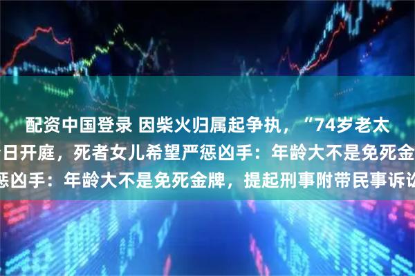 配资中国登录 因柴火归属起争执，“74岁老太杀73岁老太藏尸”案今日开庭，死者女儿希望严惩凶手：年龄大不是免死金牌，提起刑事附带民事诉讼