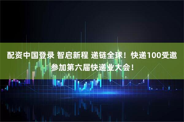 配资中国登录 智启新程 递链全球！快递100受邀参加第六届快递业大会！