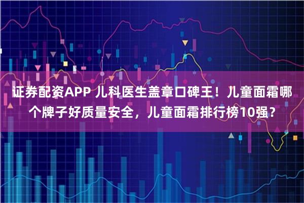 证券配资APP 儿科医生盖章口碑王！儿童面霜哪个牌子好质量安全，儿童面霜排行榜10强？