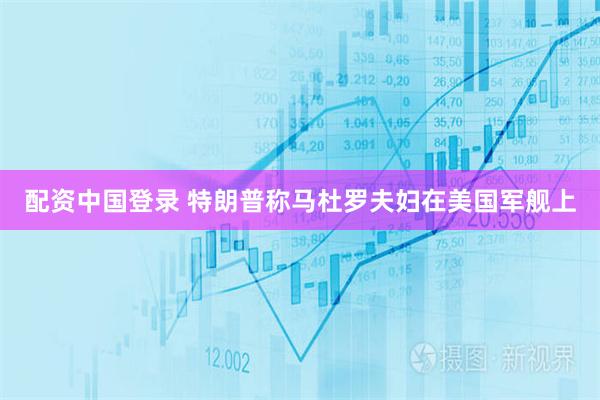 配资中国登录 特朗普称马杜罗夫妇在美国军舰上