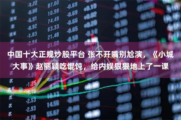 中国十大正规炒股平台 张不开嘴别尬演，《小城大事》赵丽颖吃馄饨，给内娱狠狠地上了一课