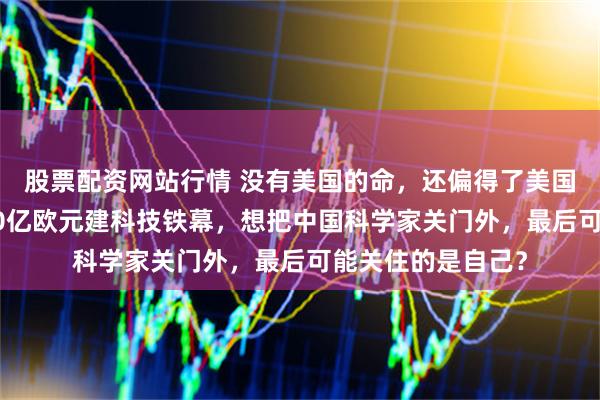 股票配资网站行情 没有美国的命，还偏得了美国的病！欧盟砸930亿欧元建科技铁幕，想把中国科学家关门外，最后可能关住的是自己？