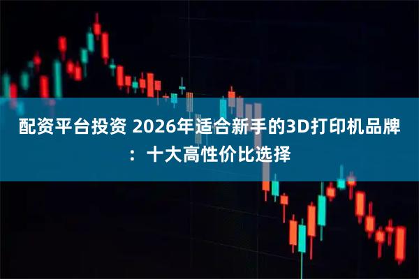 配资平台投资 2026年适合新手的3D打印机品牌：十大高性价比选择