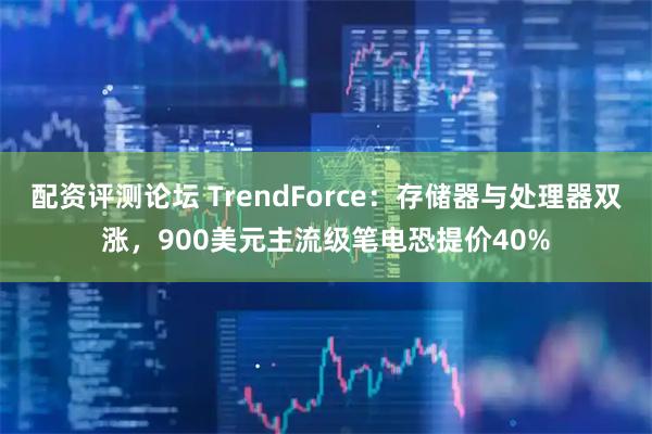 配资评测论坛 TrendForce：存储器与处理器双涨，900美元主流级笔电恐提价40%
