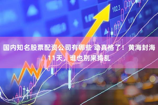 国内知名股票配资公司有哪些 动真格了！黄海封海11天，谁也别来捣乱