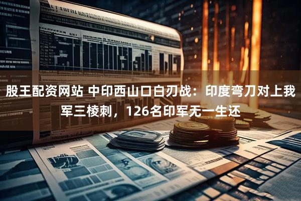 股王配资网站 中印西山口白刃战：印度弯刀对上我军三棱刺，126名印军无一生还