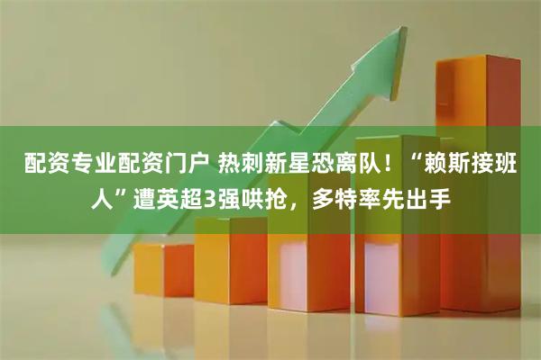 配资专业配资门户 热刺新星恐离队！“赖斯接班人”遭英超3强哄抢，多特率先出手