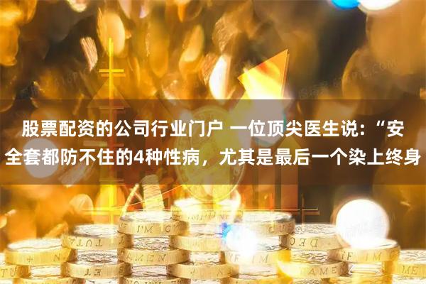 股票配资的公司行业门户 一位顶尖医生说: “安全套都防不住的4种性病，尤其是最后一个染上终身