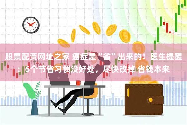 股票配资网址之家 癌症是“省”出来的！医生提醒：6个节省习惯没好处，尽快改掉 省钱本来