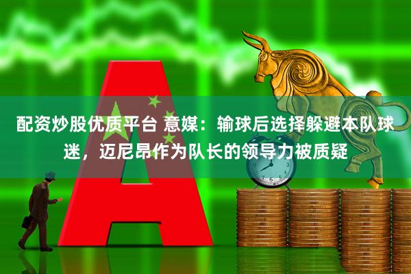 配资炒股优质平台 意媒：输球后选择躲避本队球迷，迈尼昂作为队长的领导力被质疑