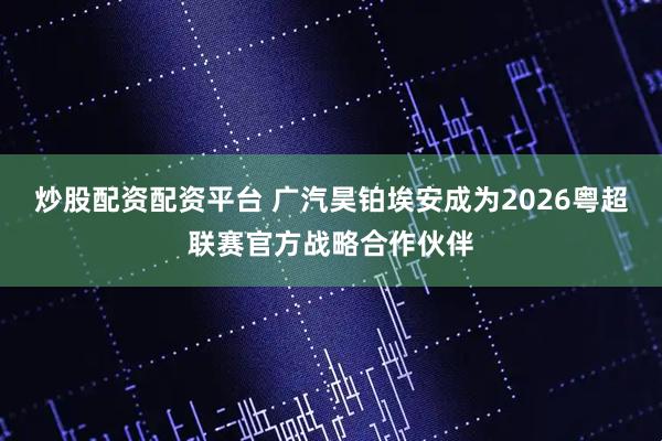 炒股配资配资平台 广汽昊铂埃安成为2026粤超联赛官方战略合作伙伴