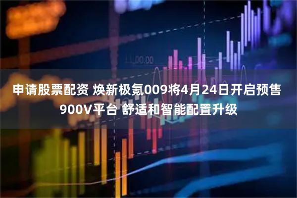 申请股票配资 焕新极氪009将4月24日开启预售 900V平台 舒适和智能配置升级