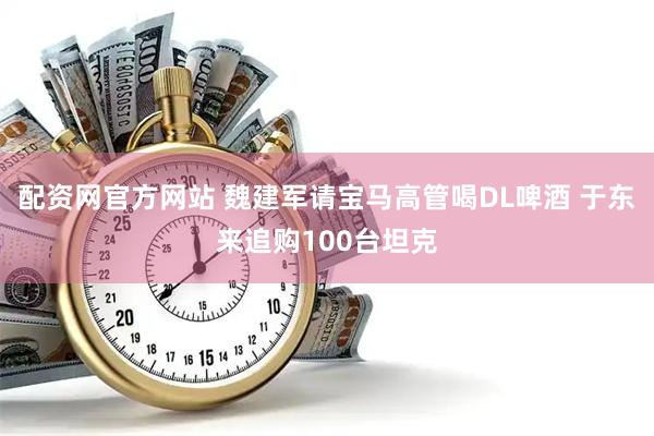 配资网官方网站 魏建军请宝马高管喝DL啤酒 于东来追购100台坦克