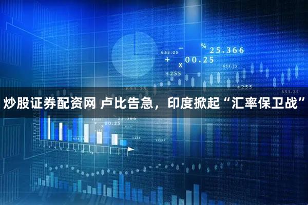 炒股证券配资网 卢比告急，印度掀起“汇率保卫战”