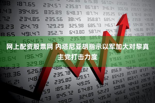 网上配资股票网 内塔尼亚胡指示以军加大对黎真主党打击力度