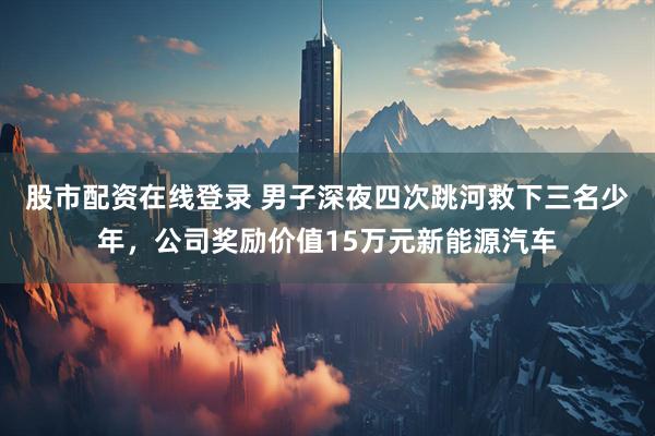 股市配资在线登录 男子深夜四次跳河救下三名少年，公司奖励价值15万元新能源汽车