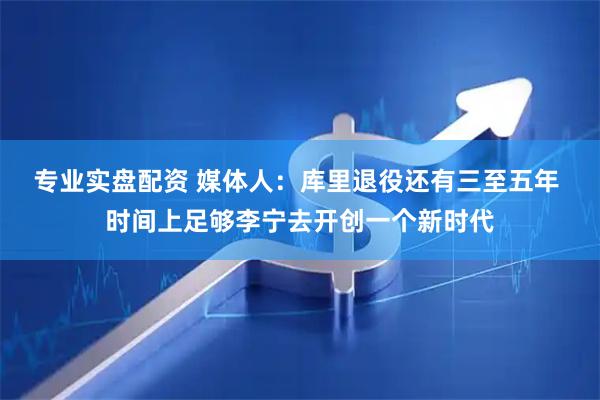 专业实盘配资 媒体人：库里退役还有三至五年 时间上足够李宁去开创一个新时代