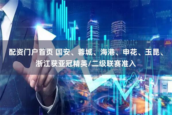 配资门户首页 国安、蓉城、海港、申花、玉昆、浙江获亚冠精英/二级联赛准入