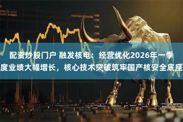 配资炒股门户 融发核电：经营优化2026年一季度业绩大幅增长，核心技术突破筑牢国产核安全底座