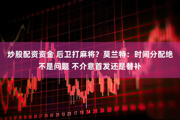 炒股配资资金 后卫打麻将？莫兰特：时间分配绝不是问题 不介意首发还是替补