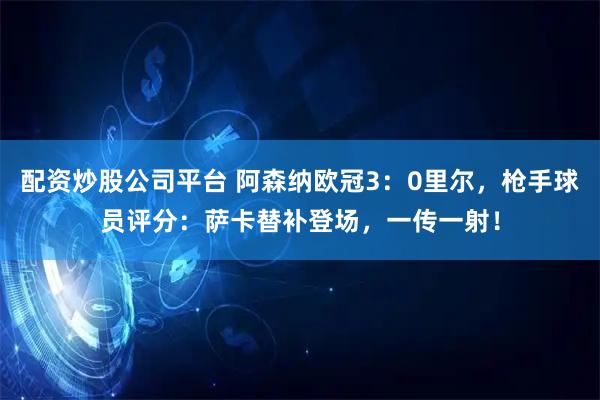 配资炒股公司平台 阿森纳欧冠3：0里尔，枪手球员评分：萨卡替补登场，一传一射！